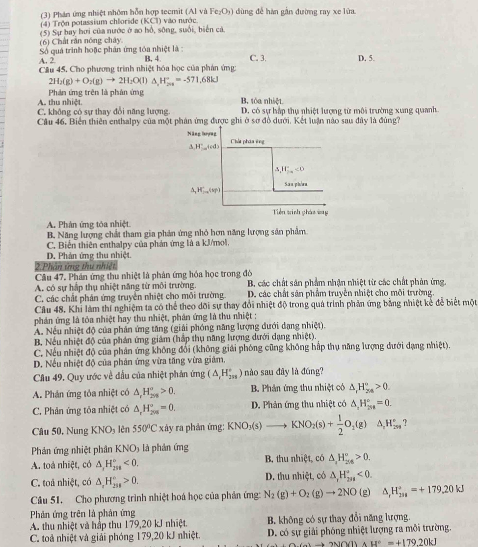 (3) Phản ứng nhiệt nhôm hỗn hợp tecmit (Al và Fe_2O_3) ) ùng để hàn gắn đường ray xe lửa.
(4) Trộn potassium chloride (KC ') vào nước
(5) Sự bay hơi của nước ở ao hồ, sông, suổi, biển cả.
(6) Chất rắn nóng cháy.
Số quá trình hoặc phản ứng tỏa nhiệt là :
A. 2 B. 4. C. 3. D. 5.
Câu 45. Cho phương trình nhiệt hóa học của phản ứng:
2H_2(g)+O_2(g)to 2H_2O(l)△ _rH_(2018)°=-571,68kJ
Phản ứng trên là phản ứng
A. thu nhiệt. B. tỏa nhiệt.
C. không có sự thay đổi năng lượng. D. có sự hấp thụ nhiệt lượng từ môi trường xung quanh.
Câu 46. Biến thiên enthalpy của một phản ứng được ghi ở sơ đồ dưới. Kết luận nào sau đây là đúng?
A. Phản ứng tỏa nhiệt.
B. Năng lượng chất tham gia phản ứng nhỏ hơn năng lượng sản phẩm.
C. Biến thiên enthalpy của phản ứng là a kJ/mol.
D. Phản ứng thu nhiệt.
2.Phân ứng thu nhiệt
Câu 47. Phản ứng thu nhiệt là phản ứng hóa học trong đó
A. có sự hấp thụ nhiệt năng từ môi trường. B. các chất sản phẩm nhận nhiệt từ các chất phản ứng.
C. các chất phản ứng truyền nhiệt cho môi trường. D. các chất sản phẩm truyền nhiệt cho môi trường.
Câu 48. Khi làm thí nghiệm ta có thể theo dõi sự thay đổi nhiệt độ trong quá trình phản ứng bằng nhiệt kể để biết một
phản ứng là tỏa nhiệt hay thu nhiệt, phản ứng là thu nhiệt :
A. Nếu nhiệt độ của phản ứng tăng (giải phóng năng lượng dưới dạng nhiệt).
B. Nếu nhiệt độ của phản ứng giảm (hấp thụ năng lượng dưới dạng nhiệt).
C. Nếu nhiệt độ của phản ứng không đổi (không giải phóng cũng không hấp thụ năng lượng dưới dạng nhiệt).
D. Nếu nhiệt độ của phản ứng vừa tăng vừa giảm.
Câu 49. Quy ước về dấu của nhiệt phản ứng (△ _rH_(298)°) nào sau đây là đúng?
A. Phản ứng tỏa nhiệt có △ _rH_(298)°>0. B. Phản ứng thu nhiệt có △ _rH_(298)°>0.
C. Phản ứng tỏa nhiệt có △ _rH_(298)°=0. D. Phản ứng thu nhiệt có △ _rH_(298)°=0.
Câu 50. Nung KNO₃ lên 550°C xảy ra phản ứng: KNO_3(s)to KNO_2(s)+ 1/2 O_2(g) □ △ _rH_(298)° ?
Phản ứng nhiệt phân KNO_3 là phản ứng
A. toả nhiệt, có △ _rH_(298)°<0. B. thu nhiệt, có △ _rH_(298)°>0.
C. toả nhiệt, có △ _rH_(298)°>0. D. thu nhiệt, có △ _rH_(298)^o<0.
Câu 51. Cho phương trình nhiệt hoá học của phản ứng: N_2(g)+O_2(g)to 2NO(g) △ _rH_(298)°=+179,20kJ
Phản ứng trên là phản ứng
A. thu nhiệt và hấp thu 179,20 kJ nhiệt. B. không có sự thay đổi năng lượng.
C. toả nhiệt và giải phóng 179,20 kJ nhiệt. D. có sự giải phóng nhiệt lượng ra môi trường.
(a)to 2NO(l)AH°=+179.20kJ