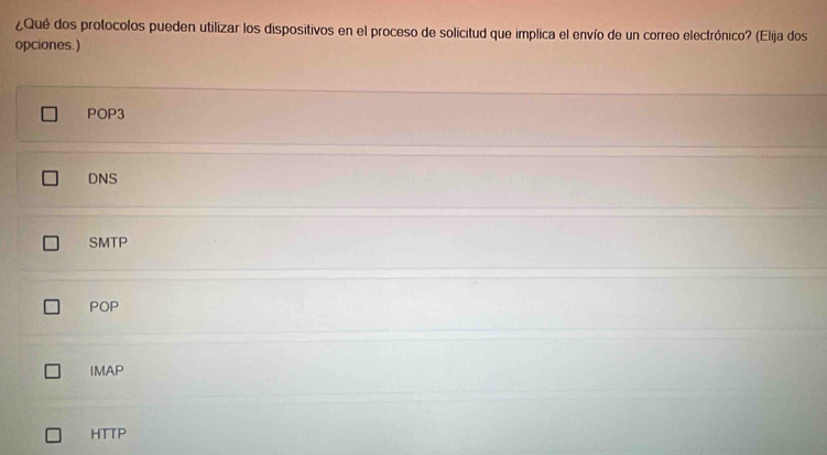 ¿Qué dos protocolos pueden utilizar los dispositivos en el proceso de solicitud que implica el envío de un correo electrónico? (Elija dos
opciones. )
POP3
DNS
SMTP
POP
IMAP
HTTP