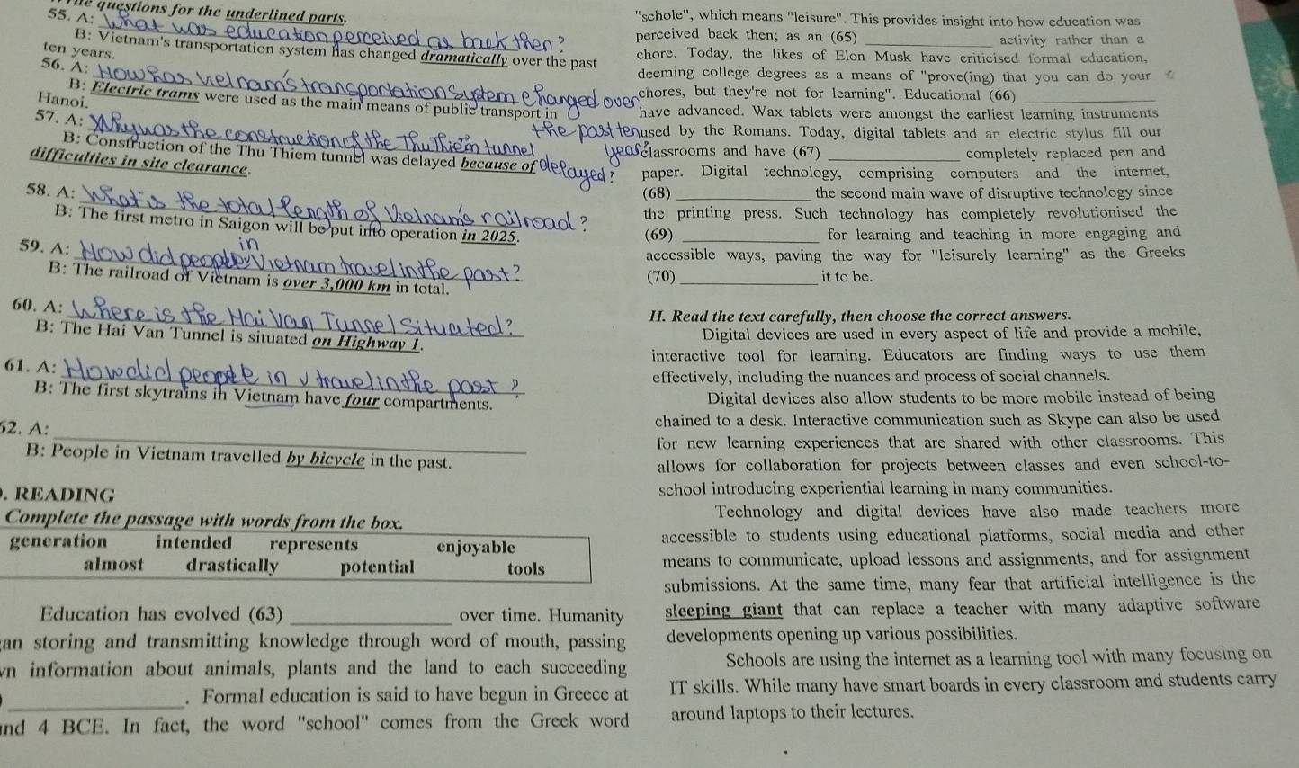 questions for the underlined parts.
55. A: "schole", which means "leisure". This provides insight into how education was
_
perceived back then; as an (65)
activity rather than a
B: Vietnam's transportation system has changed dramatically over the past chore. Today, the likes of Elon Musk have criticised formal education,
ten years.
56. A:
_deeming college degrees as a means of "prove(ing) that you can do your
chores, but they're not for learning". Educational (66)
Hanoi.
_
B. Electric trams were used as the main means of public transport in have advanced. Wax tablets were amongst the earliest learning instruments
57. A:
used by the Romans. Today, digital tablets and an electric stylus fill our
classrooms and have (67) _completely replaced pen and
B: Construction of the Thu Thiem tunnel was delayed because o
difficulties in site clearance.
paper. Digital technology, comprising computers and the internet,
_
58. A: (68) _the second main wave of disruptive technology since
the printing press. Such technology has completely revolutionised the
B: The first metro in Saigon will be put into operation in 2025. (69)_
for learning and teaching in more engaging and 
59. A:
    
_accessible ways, paving the way for "leisurely learning" as the Greeks
(70) _it to be.
B: The railroad of Vietnam is over 3,000 km in total.
60. A:
_II. Read the text carefully, then choose the correct answers.
Digital devices are used in every aspect of life and provide a mobile.
B: The Hai Van Tunnel is situated on Highway 1.
61. A: interactive tool for learning. Educators are finding ways to use them
_effectively, including the nuances and process of social channels.
B: The first skytrains in Vietnam have four compartments. Digital devices also allow students to be more mobile instead of being
62. A: chained to a desk. Interactive communication such as Skype can also be used
_for new learning experiences that are shared with other classrooms. This
B: People in Vietnam travelled by bicycle in the past.
allows for collaboration for projects between classes and even school-to-
. READING school introducing experiential learning in many communities.
Complete the passage with words from the box. Technology and digital devices have also made teachers more
generation intended   represents enjoyable accessible to students using educational platforms, social media and other
almost drastically potential tools means to communicate, upload lessons and assignments, and for assignment
submissions. At the same time, many fear that artificial intelligence is the
Education has evolved (63) _over time. Humanity sleeping giant that can replace a teacher with many adaptive software 
gan storing and transmitting knowledge through word of mouth, passing developments opening up various possibilities.
wn information about animals, plants and the land to each succeeding Schools are using the internet as a learning tool with many focusing on
_. Formal education is said to have begun in Greece at IT skills. While many have smart boards in every classroom and students carry
and 4 BCE. In fact, the word "school" comes from the Greek word around laptops to their lectures.