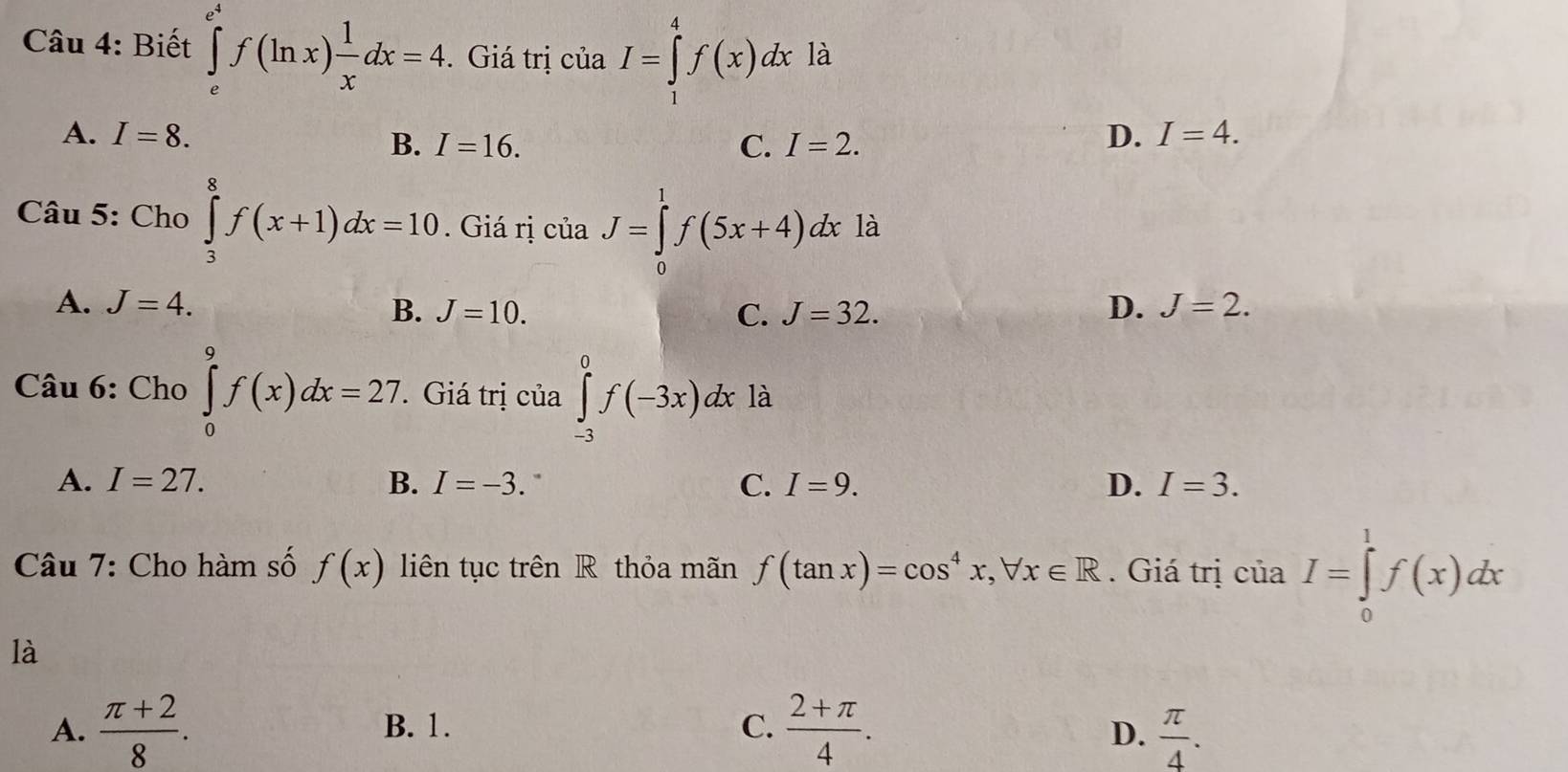 Biết ∈tlimits _e^((e^4))f(ln x) 1/x dx=4. Giá trị của I=∈tlimits _1^(4f(x)dx là
A. I=8. I=16. 
B.
C. I=2.
D. I=4. 
Câu 5: Cho ∈tlimits _3^8f(x+1)dx=10. Giá rị của J=∈tlimits _0^1f(5x+4)dx là
A. J=4. B. J=10. D. J=2.
C. J=32. 
Câu 6: Cho ∈tlimits _0^9f(x)dx=27. Giá trị của ∈tlimits _(-3)^0f(-3x)dx là
A. I=27. B. I=-3. ` C. I=9. D. I=3. 
_ )^. 
Câu 7: Cho hàm số f(x) liên tục trên R thỏa mãn f(tan x)=cos^4x, forall x∈ R. Giá trị c ua I=∈tlimits _0^(1f(x)dx
là
A. frac π +2)8. B. 1. C.  (2+π )/4 .
D.  π /4 .