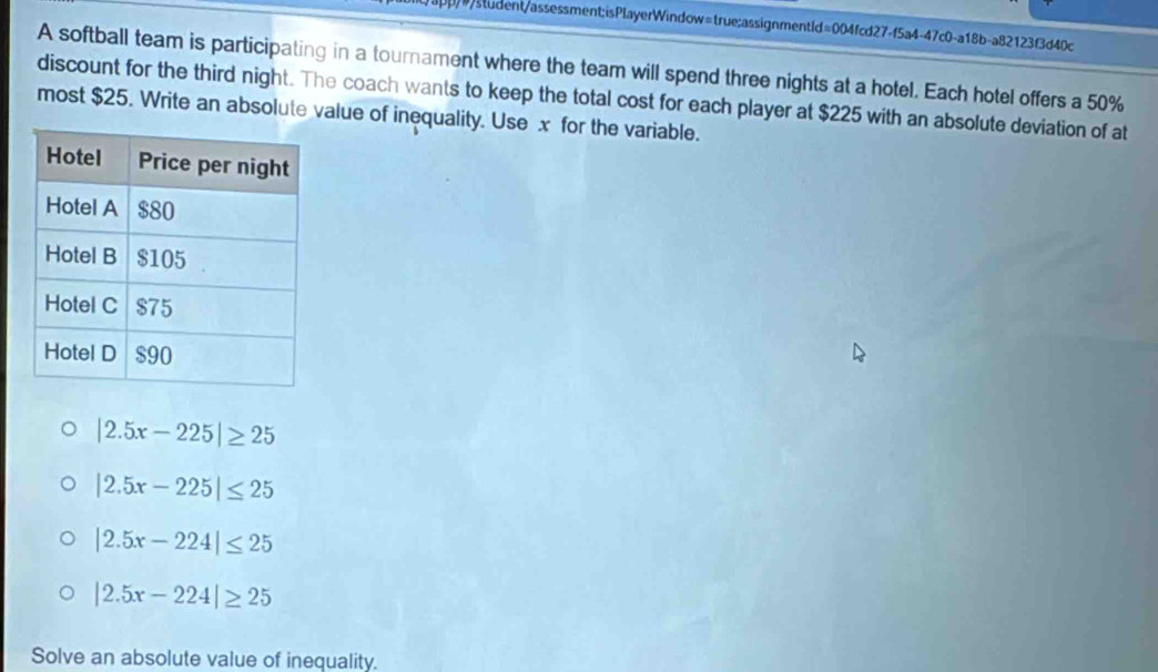 student/assessment;isPlayerWindow=true;assignmentld=004fcd27-f5a4-47c0-a18b-a82123f3d40c
A softball team is participating in a tournament where the team will spend three nights at a hotel. Each hotel offers a 50%
discount for the third night. The coach wants to keep the total cost for each player at $225 with an absolute deviation of at
most $25. Write an absolute value of inequality. Use x for the variable.
|2.5x-225|≥ 25
|2.5x-225|≤ 25
|2.5x-224|≤ 25
|2.5x-224|≥ 25
Solve an absolute value of inequality.