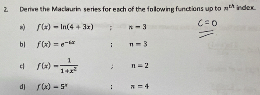 Derive the Maclaurin series for each of the following functions up to n^(th) index. 
a) f(x)=ln (4+3x); n=3
b) f(x)=e^(-6x); n=3
c) f(x)= 1/1+x^2 ; n=2
d) f(x)=5^x; n=4