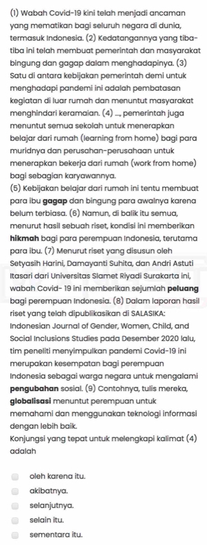 (1) Wabah Covid-19 kini telah menjadi ancaman
yang mematikan bagi seluruh negara di dunia,
termasuk Indonesia. (2) Kedatangannya yang tiba-
tiba ini telah membuat pemerintah dan masyarakat
bingung dan gagap dalam menghadapinya. (3)
Satu di antara kebijakan pemerintah demi untuk
menghadapi pandemi ini adalah pembatasan
kegiatan di luar rumah dan menuntut masyarakat
menghindari keramaian. (4) .., pemerintah juga
menuntut semua sekolah untuk menerapkan
belajar dari rumah (learning from home) bagi para
muridnya dan perusahan-perusahaan untuk
menerapkan bekerja dari rumah (work from home)
bagi sebagian karyawannya.
(5) Kebijakan belajar dari rumah ini tentu membuat
para ibu gagap dan bingung para awalnya karena
belum terbiasa. (6) Namun, di balik itu semua,
menurut hasil sebuah riset, kondisi ini memberikan
hikmah bagi para perempuan Indonesia, terutama
para ibu. (7) Menurut riset yang disusun oleh
Setyasih Harini, Damayanti Suhita, dan Andri Astuti
Itasari dari Universitas Slamet Riyadi Surakarta ini,
wabah Covid- 19 ini memberikan sejumlah peluang
bagi perempuan Indonesia. (8) Dalam laporan hasil
riset yang telah dipublikasikan di SALASIKA:
Indonesian Journal of Gender, Women, Child, and
Social Inclusions Studies pada Desember 2020 lalu,
tim peneliti menyimpulkan pandemi Covid-19 ini
merupakan kesempatan bagi perempuan
Indonesia sebagai warga negara untuk mengalami
pengubahan sosial. (9) Contohnya, tulis mereka,
globalisasi menuntut perempuan untuk
memahami dan menggunakan teknologi informasi
dengan lebih baik.
Konjungsi yang tepat untuk melengkapi kalimat (4)
adalah
oleh karena itu.
akibatnya.
selanjutnya.
selain itu.
sementara itu.