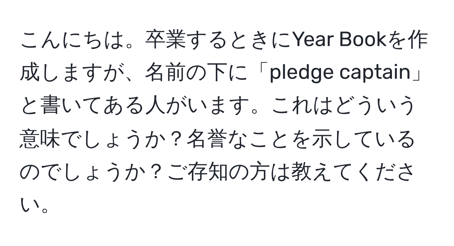 こんにちは。卒業するときにYear Bookを作成しますが、名前の下に「pledge captain」と書いてある人がいます。これはどういう意味でしょうか？名誉なことを示しているのでしょうか？ご存知の方は教えてください。