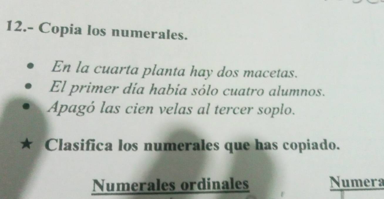 12.- Copia los numerales. 
En la cuarta planta hay dos macetas. 
El primer día habia sólo cuatro alumnos. 
Apagó las cien velas al tercer soplo. 
Clasifica los numerales que has copiado. 
Numerales ordinales Numera