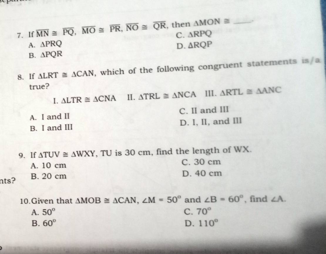 If overline MN≌ overline PQ, overline MO≌ overline PR, overline NO≌ overline QR , then △ MON≌ _.
C. △ RPQ
A. △ PRQ D. △ RQP
B. △ PQR
8. If △ LRT≌ △ CAN , which of the following congruent statements is/a
true?
I. △ LTR≌ △ CNA II. △ TRL≌ △ NCA III. △ RTL≌ △ ANC
A. I and II C. II and III
B. I and III D. I, II, and III
9、If △ TUV≌ △ WXY , TU is 30 cm, find the length of WX.
A. 10 cm C. 30 cm
nts? B. 20 cm
D. 40 cm
10.Given that △ MOB≌ △ CAN, ∠ M=50° and ∠ B=60° , find ∠ A.
A. 50° C. 70°
B. 60° D. 110°