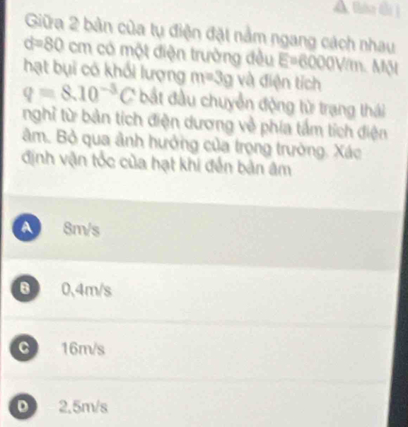 A tán thi ]
Giữa 2 bản của tụ điện đặt nằm ngang cách nhau
d=80 cm có một điện trường đều E=6000V/m Một
hạt bụi có khổi lượng m=3g và điện tích
q=8.10^(-3)C bắt đầu chuyển động từ trạng thái
nghỉ từ bản tích điện dương về phía tấm tích điện
âm. Bỏ qua ảnh hưởng của trọng trường. Xác
định vận tốc của hạt khi đến bản âm
A 8m/s
B 0.4m/s
C 16m/s
D 2.5m/s