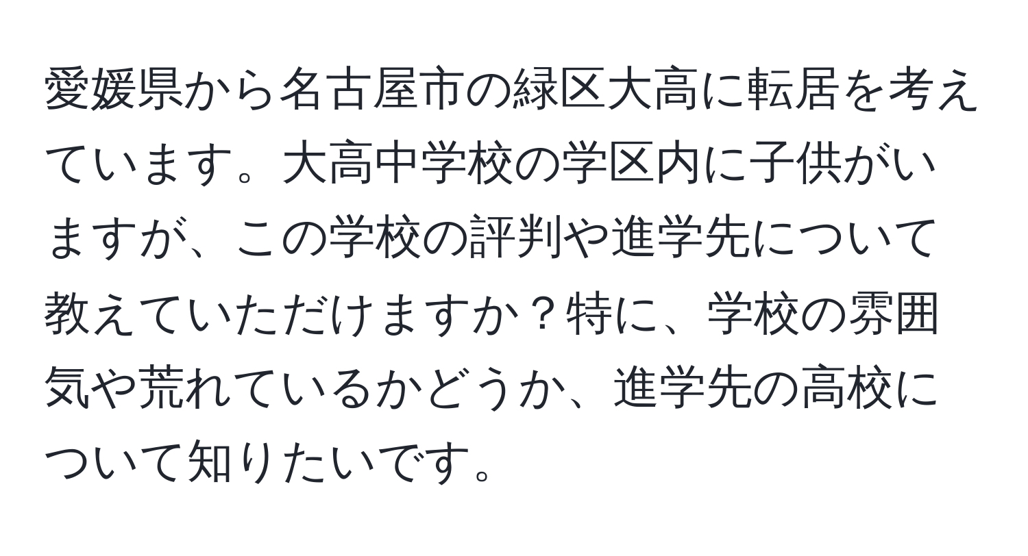 愛媛県から名古屋市の緑区大高に転居を考えています。大高中学校の学区内に子供がいますが、この学校の評判や進学先について教えていただけますか？特に、学校の雰囲気や荒れているかどうか、進学先の高校について知りたいです。