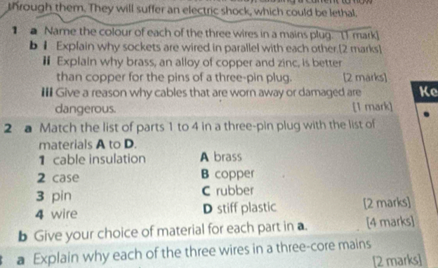 through them. They will suffer an electric shock, which could be lethal.
a Name the colour of each of the three wires in a mains plug. [1 mark]
b 1 Explain why sockets are wired in parallel with each other.[2 marks]
€ Explain why brass, an alloy of copper and zinc, is better
than copper for the pins of a three-pin plug. [2 marks]
II Give a reason why cables that are worn away or damaged are Ke
dangerous. [1 mark]
2 a Match the list of parts 1 to 4 in a three-pin plug with the list of
materials A to D.
1 cable insulation A brass
2 case B copper
3 pin C rubber
4 wire D stiff plastic [2 marks]
b Give your choice of material for each part in a. [4 marks]
a Explain why each of the three wires in a three-core mains
[2 marks]