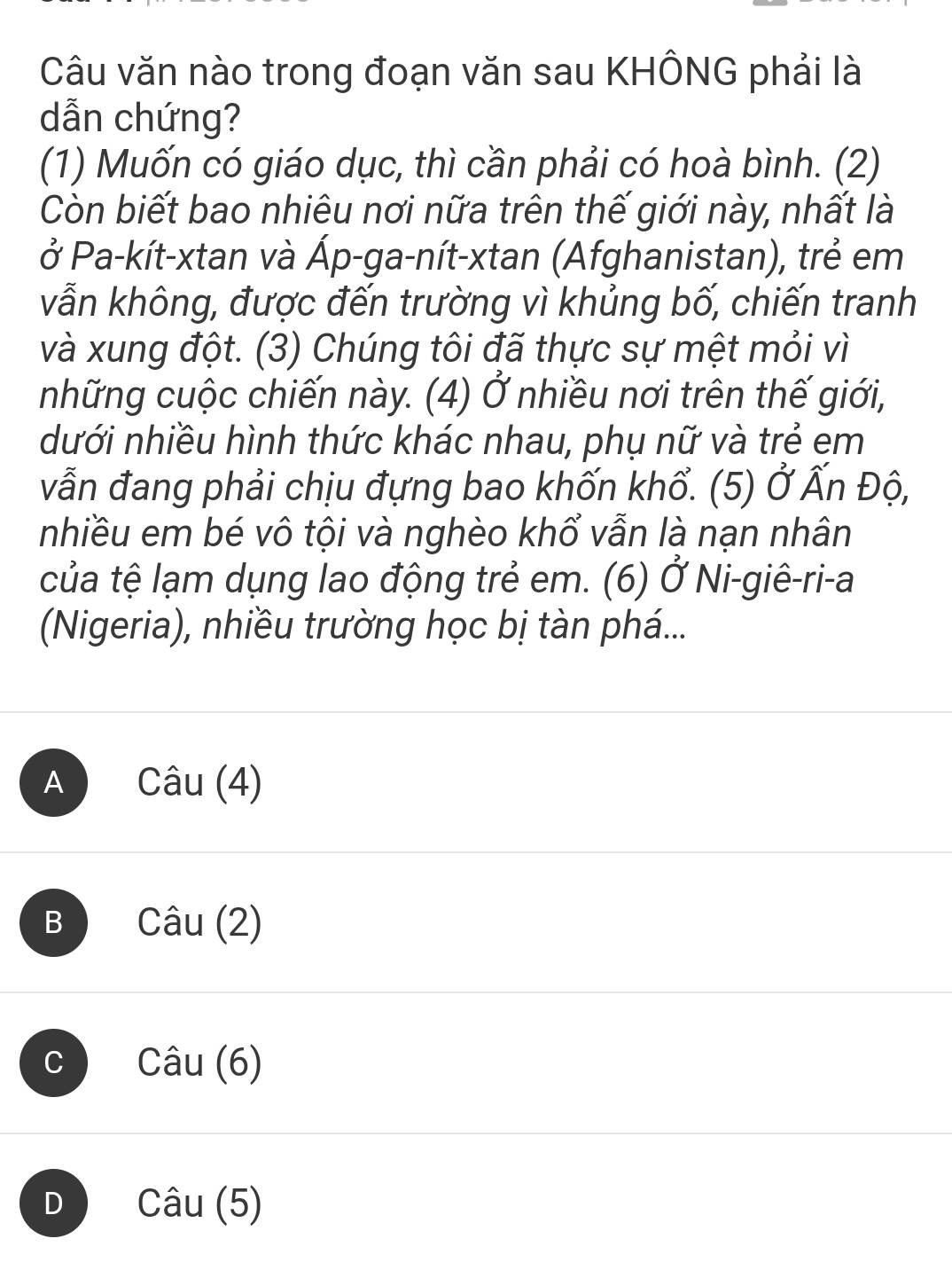 Câu văn nào trong đoạn văn sau KHÔNG phải là
dẫn chứng?
(1) Muốn có giáo dục, thì cần phải có hoà bình. (2)
Còn biết bao nhiêu nơi nữa trên thế giới này, nhất là
ở Pa-kít-xtan và Áp-ga-nít-xtan (Afghanistan), trẻ em
vẫn không, được đến trường vì khủng bố, chiến tranh
và xung đột. (3) Chúng tôi đã thực sự mệt mỏi vì
những cuộc chiến này. (4) Ở nhiều nơi trên thế giới,
dưới nhiều hình thức khác nhau, phụ nữ và trẻ em
vẫn đang phải chịu đựng bao khốn khổ. (5) Ở Ấn Độ,
nhiều em bé vô tội và nghèo khổ vẫn là nạn nhân
của tệ lạm dụng lao động trẻ em. (6) Ở Ni-giê-ri-a
(Nigeria), nhiều trường học bị tàn phá...
A Cwidehat au(4)
B Cwidehat au(2)
C Cwidehat au(6)
D Cwidehat au(5)