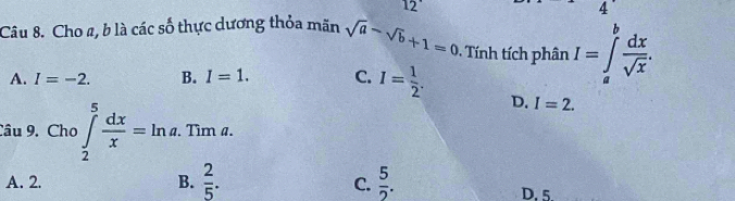 12
4
Câu 8. Cho a, b là các số thực dương thỏa mãn sqrt(a)-sqrt(b)+1=0 Tính tích phân I=∈tlimits _a^(bfrac dx)sqrt(x).
A. I=-2. B. I=1. C. I= 1/2 .
D. I=2. 
Câu 9. Cho ∈tlimits _2^(5frac dx)x=ln a. . Tim a.
A. 2. B.  2/5 .  5/2 . 
C.
D. 5.