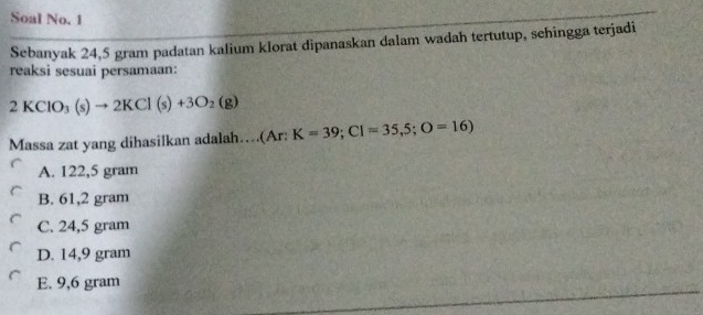 Soal No. 1
Sebanyak 24,5 gram padatan kalium klorat dipanaskan dalam wadah tertutup, sehingga terjadi
reaksi sesuai persamaan:
2KClO_3(s)to 2KCl(s)+3O_2(g)
Massa zat yang dihasilkan adalah…(Ar: K=39; CI=35,5; O=16)
A. 122,5 gram
B. 61,2 gram
C. 24,5 gram
D. 14,9 gram
E. 9,6 gram