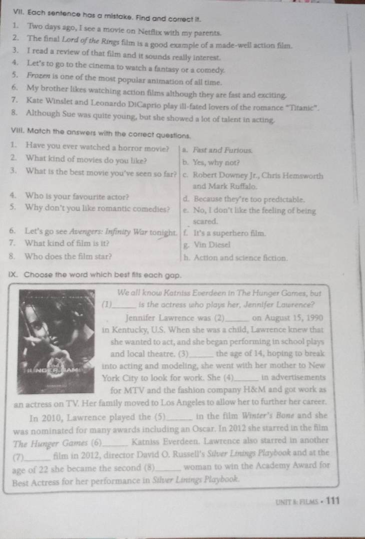 Each sentence has a mistake. Find and correct it.
1. Two days ago, I see a movie on Netflix with my parents.
2. The final Lord of the Rings film is a good example of a made-well action film.
3. I read a review of that film and it sounds really interest.
4. Let's to go to the cinema to watch a fantasy or a comedy.
5. Frozen is one of the most popular animation of all time.
6. My brother likes watching action films although they are fast and exciting.
7. Kate Winslet and Leonardo DiCaprio play ill-fated lovers of the romance “Titanic”.
8. Although Sue was quite young, but she showed a lot of talent in acting.
VIII. Match the answers with the correct questions.
1. Have you ever watched a horror movie? a. Fast and Furious.
2. What kind of movies do you like? b. Yes, why not?
3. What is the best movie you've seen so far? c. Robert Downey Jr., Chris Hemsworth
and Mark Ruffalo.
4. Who is your favourite actor? d. Because they’re too predictable.
5. Why don't you like romantic comedies? e. No, I don't like the feeling of being
scared.
6. Let's go see Avengers: Infinity War tonight. f. It’s a superhero film.
7. What kind of film is it? g. Vin Diesel
8. Who does the film star? h. Action and science fiction.
IX. Choose the word which best fits each gap.
We all know Katniss Everdeen in The Hunger Games, but
(1)_ is the actress who plays her, Jennifer Lawrence?
Jennifer Lawrence was (2)_ on August 15, 1990
in Kentucky, U.S. When she was a child, Lawrence knew that
she wanted to act, and she began performing in school plays
and local theatre. (3)_ the age of 14, hoping to break
into acting and modeling, she went with her mother to New
York City to look for work. She (4)_ in advertisements
for MTV and the fashion company H&M and got work as
an actress on TV. Her family moved to Los Angeles to allow her to further her career.
In 2010, Lawrence played the (5) _in the film Winter's Bone and she
was nominated for many awards including an Oscar. In 2012 she starred in the film
The Hunger Games (6)_ Katniss Everdeen. Lawrence also starred in another
(7)_ film in 2012, director David O. Russell's Silver Linings Playbook and at the
age of 22 she became the second (8)_ woman to win the Academy Award for
Best Actress for her performance in Silver Linings Playbook.
UNIT 8: FILMS • 111