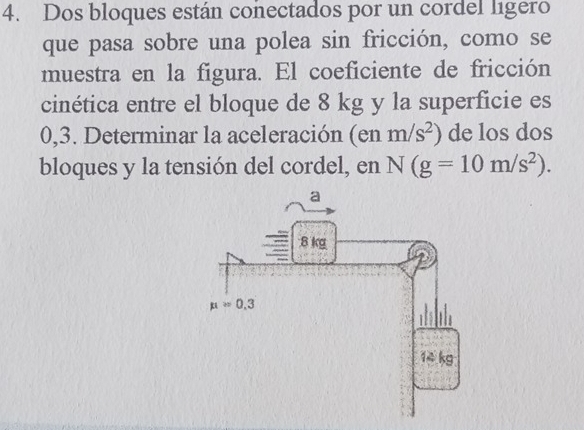 Dos bloques están conectados por un cordel ligero
que pasa sobre una polea sin fricción, como se
muestra en la figura. El coeficiente de fricción
cinética entre el bloque de 8 kg y la superficie es
0,3. Determinar la aceleración (en m/s^2) de los dos
bloques y la tensión del cordel, en N(g=10m/s^2).