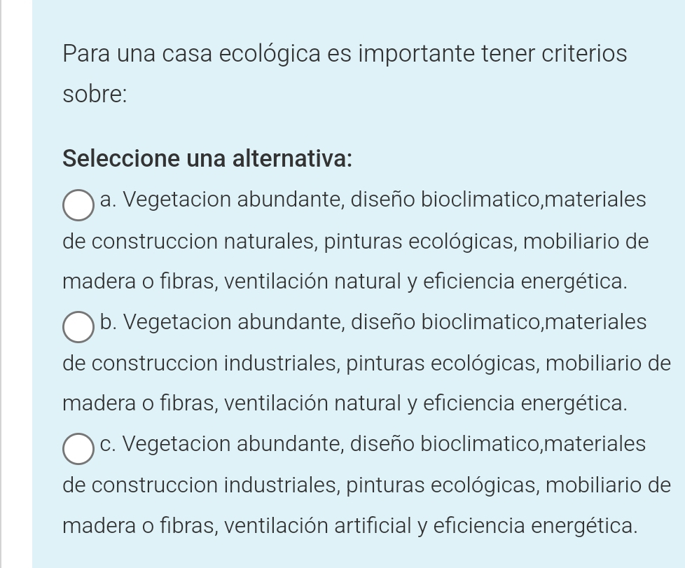 Para una casa ecológica es importante tener criterios
sobre:
Seleccione una alternativa:
a. Vegetacion abundante, diseño bioclimatico,materiales
de construccion naturales, pinturas ecológicas, mobiliario de
madera o fibras, ventilación natural y eficiencia energética.
b. Vegetacion abundante, diseño bioclimatico,materiales
de construccion industriales, pinturas ecológicas, mobiliario de
madera o fibras, ventilación natural y eficiencia energética.
c. Vegetacion abundante, diseño bioclimatico,materiales
de construccion industriales, pinturas ecológicas, mobiliario de
madera o fibras, ventilación artificial y eficiencia energética.