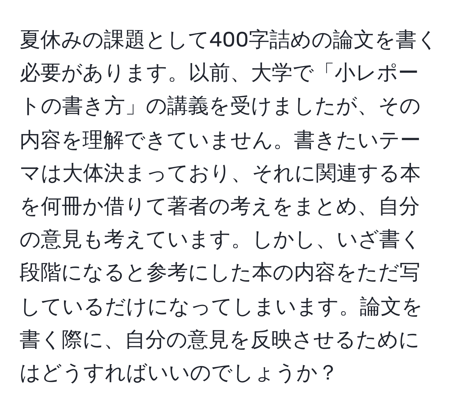 夏休みの課題として400字詰めの論文を書く必要があります。以前、大学で「小レポートの書き方」の講義を受けましたが、その内容を理解できていません。書きたいテーマは大体決まっており、それに関連する本を何冊か借りて著者の考えをまとめ、自分の意見も考えています。しかし、いざ書く段階になると参考にした本の内容をただ写しているだけになってしまいます。論文を書く際に、自分の意見を反映させるためにはどうすればいいのでしょうか？