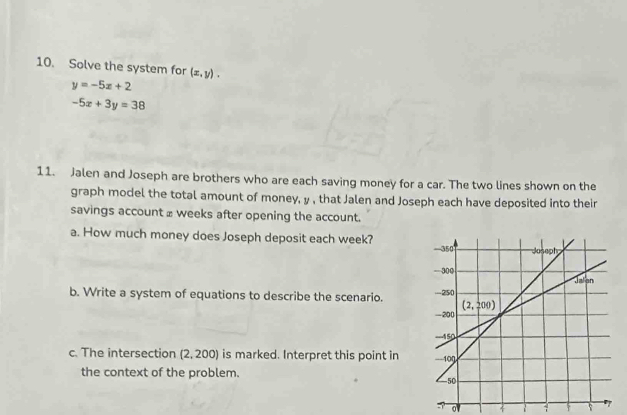 Solve the system for (x,y).
y=-5x+2
-5x+3y=38
11. Jalen and Joseph are brothers who are each saving money for a car. The two lines shown on the
graph model the total amount of money, y , that Jalen and Joseph each have deposited into their
savings account ≌ weeks after opening the account.
a. How much money does Joseph deposit each week? 
b. Write a system of equations to describe the scenario. 
c. The intersection (2,200) ) is marked. Interpret this point in 
the context of the problem.
5 o
1 5