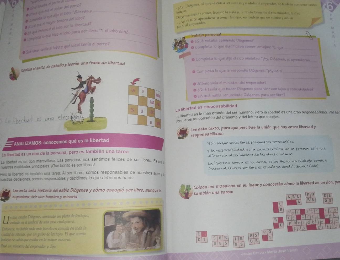 clué lnvsta el perro al CUI
- ¡Av. Diágenes, si aprendieras a ser sumiso y a adular al emperador, no tendrías que comer tantas
●  ¿aa qué era el collar del perro?
# Compieta lo que dijo el lobo: "¿No vas y_
lentejas
Diógenes dejó de comer, levantó la vista y, mirando fijamente al rico ministre, le dijor
~ ;Ay de ti. Si aprendieras a comer lentejas, no tendrías que ser sumiso y adular
# ¡Cuál era el mayor tesoro del lobo?
tanto al emperador.
● ¿A qué renunció el lobo por la libertad?
_
* Compieta jo que hizo el lobo para ser libre: ''Y el lobo echó_
Trabajo personal
   
o ¿Qué estaba comiendo Diógenes?
* Completa lo que significaba comer lentejas: "El que_
# Que ideal tenía el lobo y qué ideal tenía el perro?
A
_
O Completa lo que dijo el rico ministro: '''¡y, Diógenes, si aprendieras_
Realiza el salto de caballo y leerás una frase de libertad_
* Completa lo que le respondió Diógenes: ''¡Ay de ti_
_
O ¿Cómo vivía el ministro del emperador?
L4 E
¿Qué tenía que hacer Diógenes para vivir con lujos y comodidades?
Cn
o ¿A qué había renunciado Diógenes para ser libre?
TAD
ES u LEC
La libertad es responsabilidad
und elecaton La libertad es lo más grande del ser humano. Pero la libertad es una gran responsabilidad. Por se
u libre, eres responsable del presente y del futuro que escojas.
Lee este texto, para que percibas la unión que hay entre libertad y
responsabilidad:
*ANALIZAMOS: conocemos qué es la libertad
"Sólo porque somos libres, podemos ser responsables.
La libertad es un don de la persona, pero es también una tarea y la responsabilidad es la característica de la persona: es lo que
La libertad es un don maravilloso. Las personas nos sentimos felices de ser libres. Es una diferencia al ser humano de las otras criaturas.
nuestras cualidades principales. ¡Qué bonito es ser libres! La libertad nunca es un arma, es un fin, un aprendizaje común y
fraternal. Querer ser libre es estarlo ya siendo". (Antonio Gala)
Pero la libertad es también una tarea. Al ser libres, somos responsables de nuestros actos y d
muestras decisiones, somos responsables y decídimos lo que debemos hacer.
Lee esta bella historia del sabio Diógenes y cómo escogió ser libre, aunque le Coloca los mosaicos en su lugar y conocerás cómo la libertad es un don, per
supusiera vivir con hambre y miseria también una tarea:
A | B | L PlO
D E
A RIE o s
L
R
P  e C
Uenría Díseara mndado en plato de lenteçjas,
in
R
E P 0 n C b
Entonces, no había nada más barato en comida en toda la J
ciudad de Atenas, que un guiso de lentejas. El que comía
P to
E
NS
C It S E R 1 B
lentejas se sabía que estaba en la mayor misería.U S
Pasó un ministro del emperador y dijo:
R E S E S
Besús Bravo - María José Velert