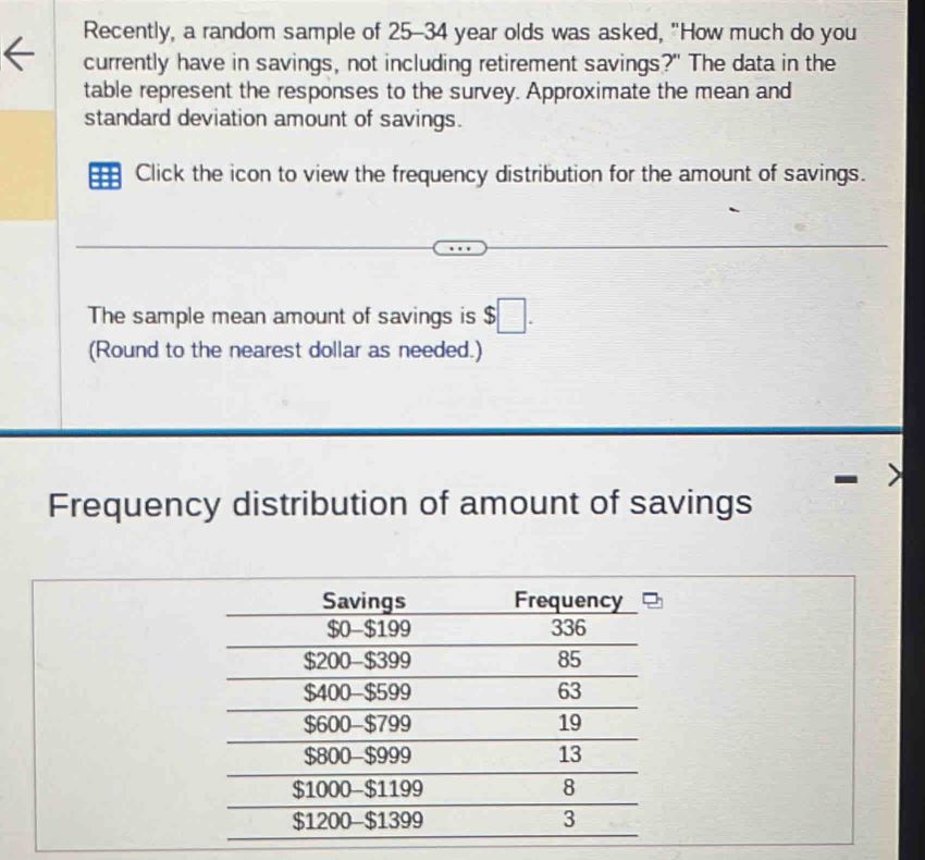 Recently, a random sample of 25-34 year olds was asked, "How much do you 
currently have in savings, not including retirement savings?" The data in the 
table represent the responses to the survey. Approximate the mean and 
standard deviation amount of savings. 
Click the icon to view the frequency distribution for the amount of savings. 
The sample mean amount of savings is $□. 
(Round to the nearest dollar as needed.) 
Frequency distribution of amount of savings