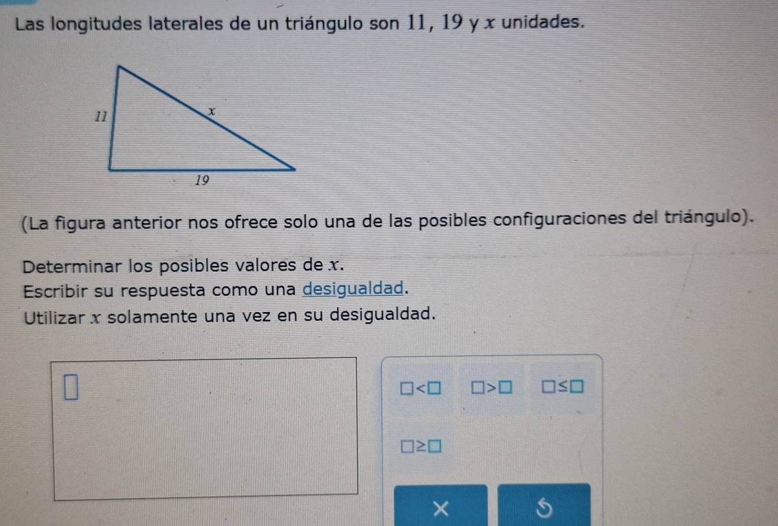 Las longitudes laterales de un triángulo son 11, 19 y x unidades. 
(La figura anterior nos ofrece solo una de las posibles configuraciones del triángulo). 
Determinar los posibles valores de x. 
Escribir su respuesta como una desigualdad. 
Utilizar x solamente una vez en su desigualdad. 
□
□ □ >□ □ ≤ □
□ ≥ □
×