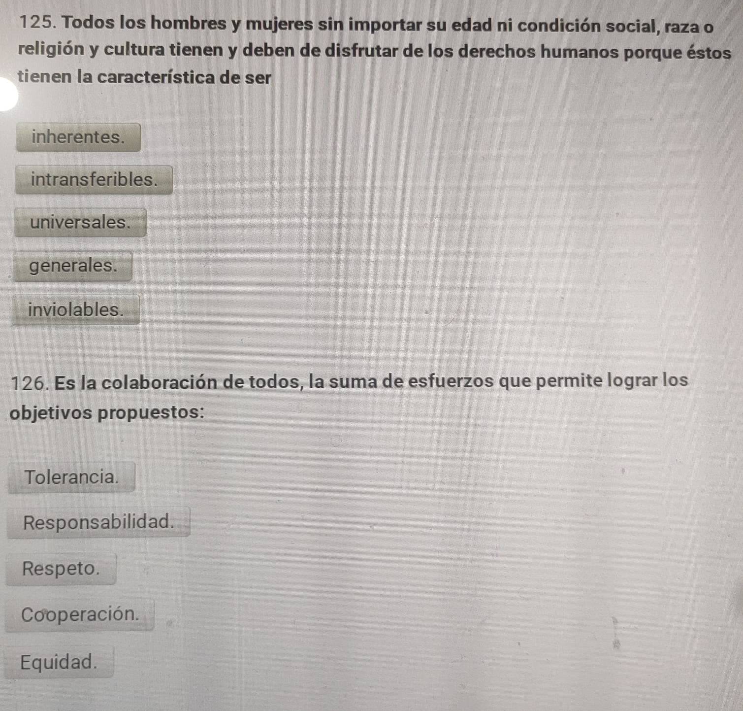 Todos los hombres y mujeres sin importar su edad ni condición social, raza o
religión y cultura tienen y deben de disfrutar de los derechos humanos porque éstos
tienen la característica de ser
inherentes.
intransferibles.
universales.
generales.
inviolables.
126. Es la colaboración de todos, la suma de esfuerzos que permite lograr los
objetivos propuestos:
Tolerancia.
Responsabilidad.
Respeto.
Cooperación.
Equidad.