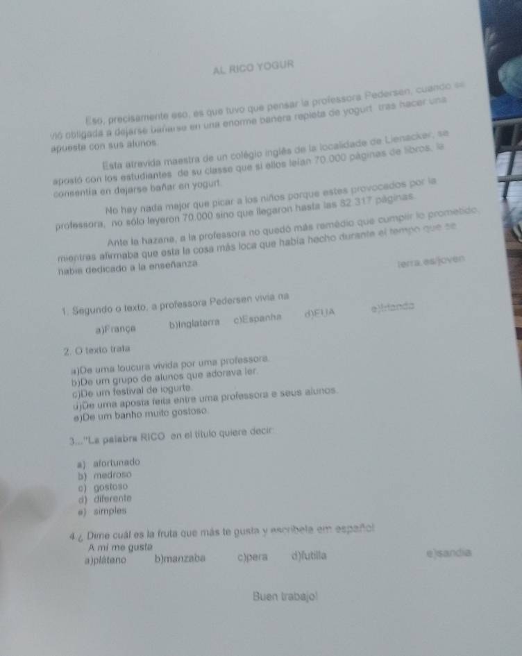 AL RICO YOGUR
Eso, precisamente eso, es que tuvo que pensar la professora Pedersen, cuando =
Vió obligada a dejarse bañarse en una enorme banera repleta de yogurt tras hacer una
apueste con sus alunos
Esta atrevida maestra de un colégio inglês de la localidade de Lienacker, se
apostó con los estudiantes de su classe que si ellos leían 70.000 págines de libros, la
consentía en dejarse bañar en yogurt.
No hay nada mejor que picar a los niños porque estes provocados por la
professora, no sólo leyeron 70.000 sino que llegaron hasta las 82.317 páginas.
Ante la hazane, a la professora no quedó más remédio que cumplir lo prometido.
mientras afirmaba que esta la cosa más loca que había hecho durante el tempo que se
nabia dedicado a la enseñanza
lerra.es/joven
1. Segundo o texto, a professora Pedersen vivia na
a)Françe b)Inglaterra c)Espanha d)EIA e)rianda
2. O texto trata
a)De uma loucura vivida por uma professors.
b)De um grupo de alunos que adorava ler.
c)De um festival de iogurte.
d)De uma aposta feita entre uma professora e seus alunos.
e)De um banho muitc gostoso.
3...''La palabra RICO en el título quiere decir
a) afortunado
b) medroso
c) gosloso
d diferente
e》simples
4 ¿ Dime cuál es la fruta que más te gusta y escribela em español
A mí me gusta
a)plátano b)manzaba c)pera d)futilla e)sandia
Buen trabajo!