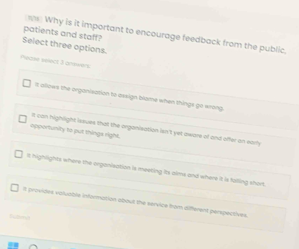 patients and staff?
s Why is it important to encourage feedback from the public,
Select three options.
Please select 3 answers:
It allows the organisation to assign blame when things go wrong.
It can highlight issues that the organisation isn't yet aware of and offer an early
opportunity to put things right.
It highlights where the organisation is meeting its aims and where it is falling short.
It provides valuable information about the service from different perspectives.
Subm/t