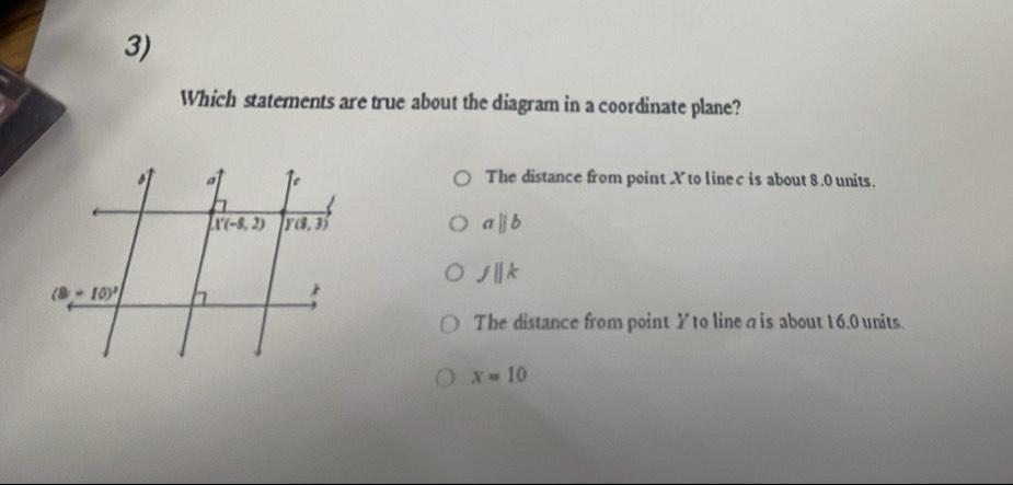 Which statements are true about the diagram in a coordinate plane?
The distance from point X to linec is about 8.0 units.
aparallel b
fparallel k
The distance from point Y to line a is about 16.0 units.
x=10