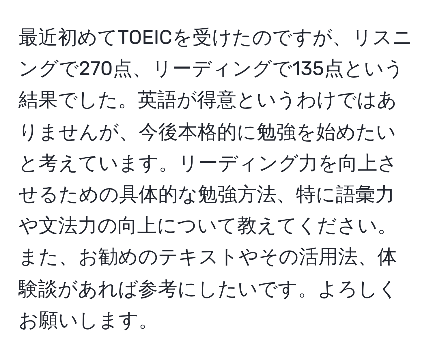 最近初めてTOEICを受けたのですが、リスニングで270点、リーディングで135点という結果でした。英語が得意というわけではありませんが、今後本格的に勉強を始めたいと考えています。リーディング力を向上させるための具体的な勉強方法、特に語彙力や文法力の向上について教えてください。また、お勧めのテキストやその活用法、体験談があれば参考にしたいです。よろしくお願いします。