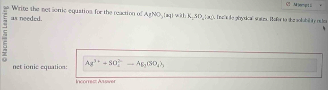 Attempt 1 
Write the net ionic equation for the reaction of AgNO_3(aq)
as needed. with K_2SO_4(aq). Include physical states. Refer to the solubility rules 
net ionic equation: Ag^(3+)+SO_4^((2-) A Ag_2)(SO_4)_3
Incorrect Answer