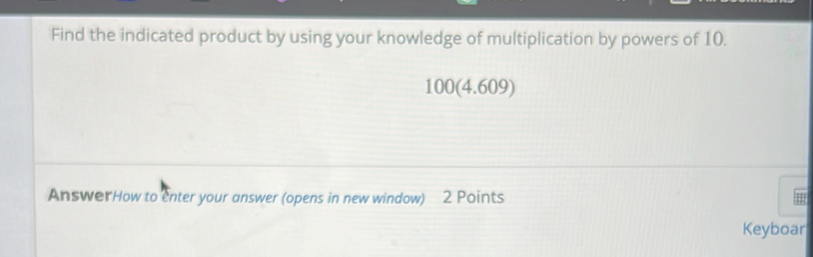 Find the indicated product by using your knowledge of multiplication by powers of 10.
100 (4.609) 
AnswerHow to enter your answer (opens in new window) 2 Points 
Keyboar