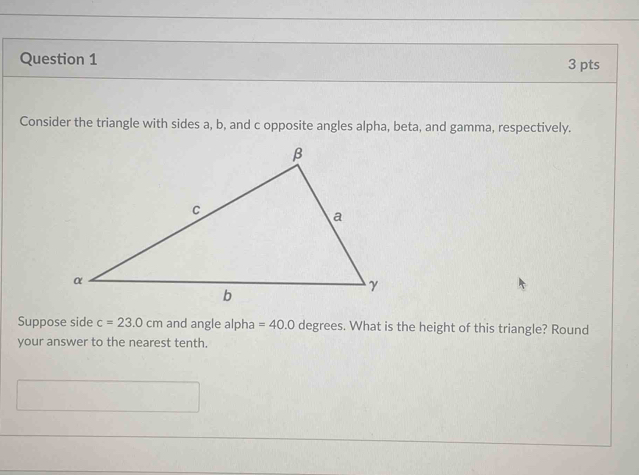 Consider the triangle with sides a, b, and c opposite angles alpha, beta, and gamma, respectively. 
Suppose side c=23.0cm and angle alpha =40.0 degrees. What is the height of this triangle? Round 
your answer to the nearest tenth.