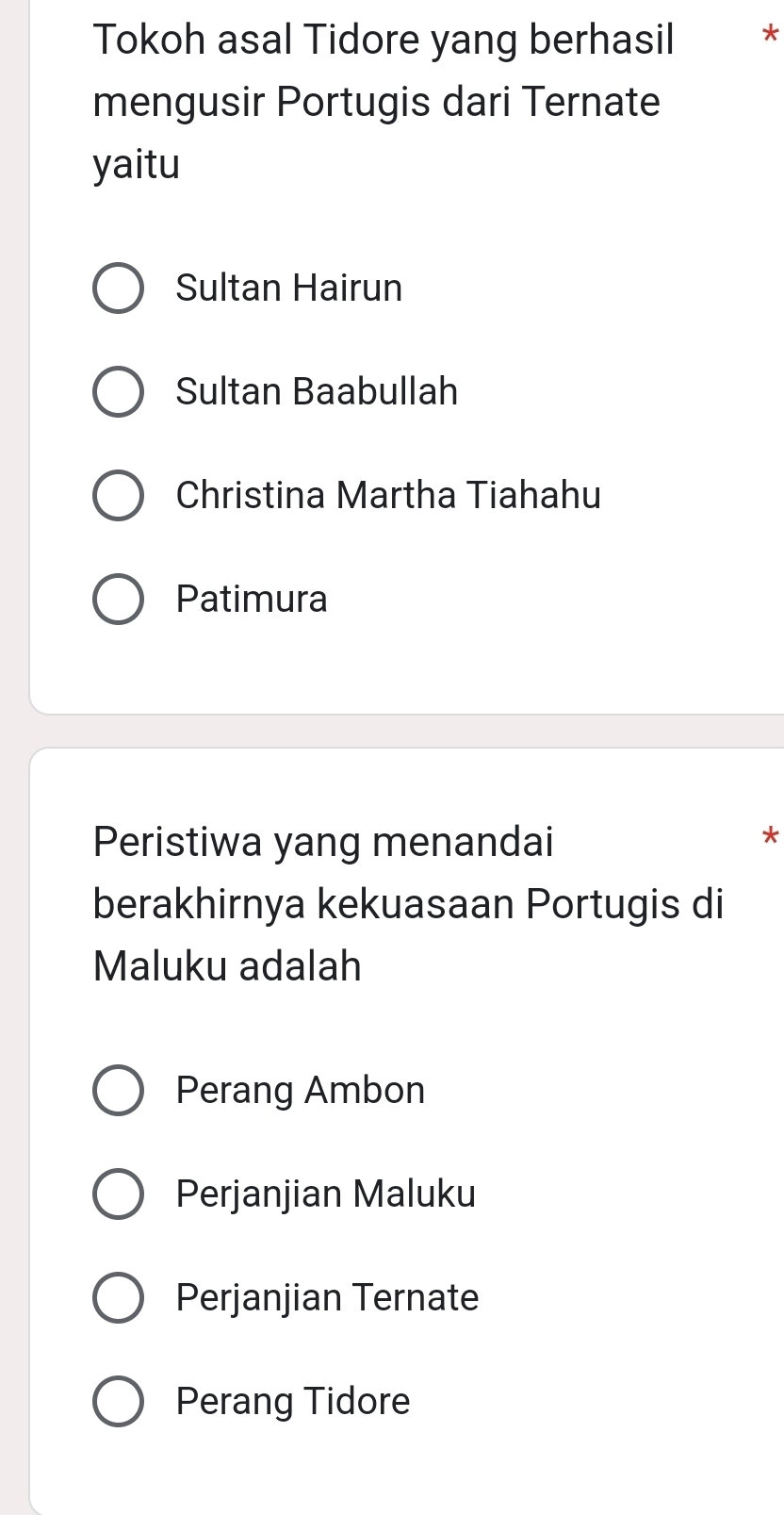 Tokoh asal Tidore yang berhasil *
mengusir Portugis dari Ternate
yaitu
Sultan Hairun
Sultan Baabullah
Christina Martha Tiahahu
Patimura
Peristiwa yang menandai
*
berakhirnya kekuasaan Portugis di
Maluku adalah
Perang Ambon
Perjanjian Maluku
Perjanjian Ternate
Perang Tidore