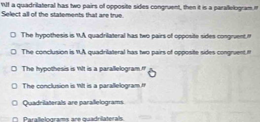 WIf a quadrilateral has two pairs of opposite sides congruent, then it is a parallelogramI
Select all of the statements that are true.
The hypothesis is A quadrilateral has two pairs of opposite sides congruent."
The conclusion is 1A quadrilateral has two pairs of oppositte sides congruent."
The hypothesis is Wt is a parallelogram
The conclusion is Wt is a parallelogram.I
Quadrilaterals are parallelograms.
Parallelograms are quadrilaterals