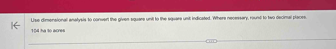 Use dimensional analysis to convert the given square unit to the square unit indicated. Where necessary, round to two decimal places.
104 ha to acres