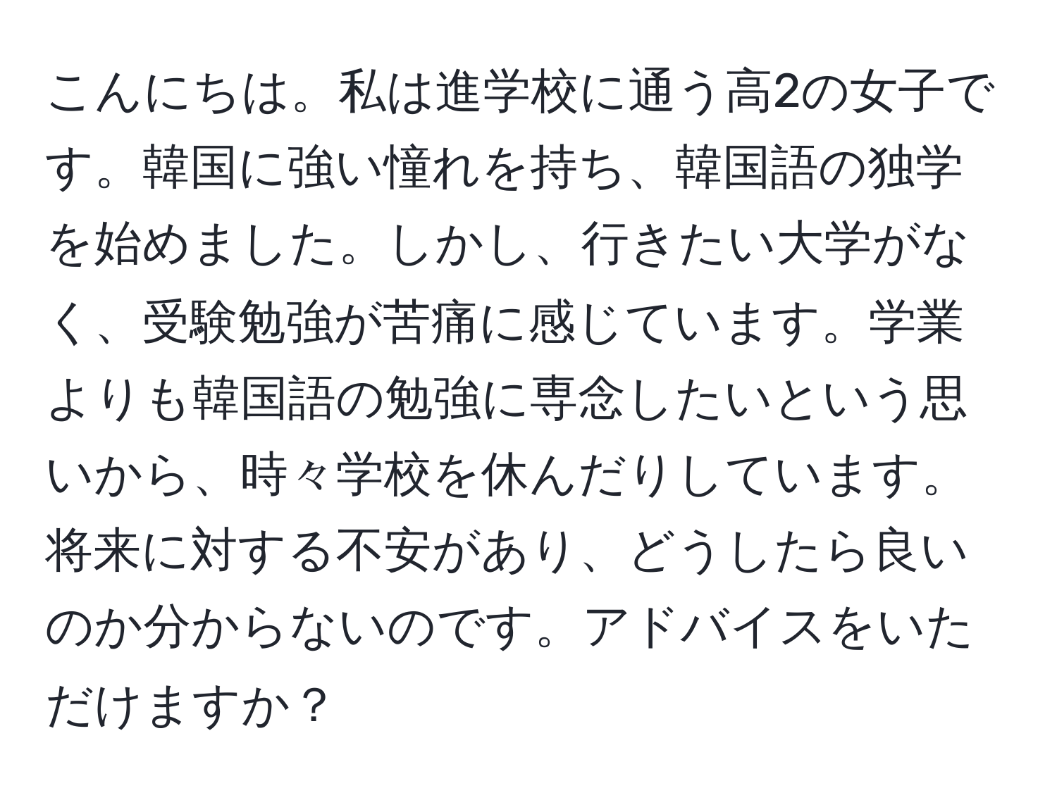 こんにちは。私は進学校に通う高2の女子です。韓国に強い憧れを持ち、韓国語の独学を始めました。しかし、行きたい大学がなく、受験勉強が苦痛に感じています。学業よりも韓国語の勉強に専念したいという思いから、時々学校を休んだりしています。将来に対する不安があり、どうしたら良いのか分からないのです。アドバイスをいただけますか？