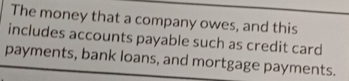 The money that a company owes, and this 
includes accounts payable such as credit card 
payments, bank loans, and mortgage payments.