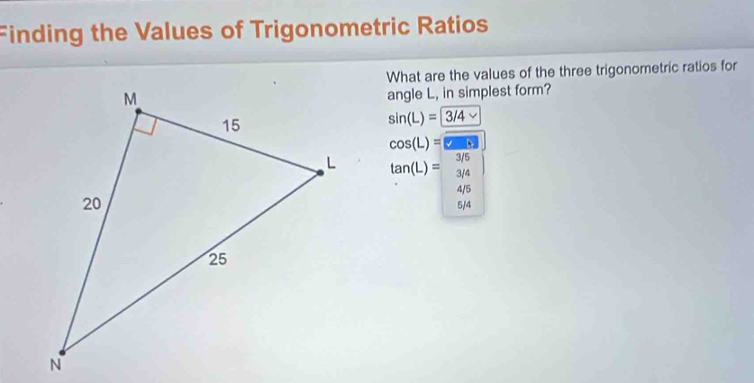 Finding the Values of Trigonometric Ratios
What are the values of the three trigonometric ratios for
angle L, in simplest form?
sin (L)=3/4 v
cos (L)= boxed wh
tan (L)= (3/1)/3/4 
4/5
5/4