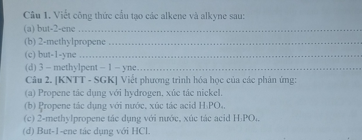 Viết công thức cấu tạo các alkene và alkyne sau: 
(a) but -2 -ene_ 
(b) 2 -methylpropene_ 
(c) but -1 -yne_ 
(d) 3 - methylpent - 1 - yne_ 
Câu 2. [KNTT - SGK] Viết phương trình hóa học của các phản ứng: 
(a) Propene tác dụng với hydrogen, xúc tác nickel. 
(b) Propene tác dụng với nước, xúc tác acid H; PO₄. 
(c) 2 -methylpropene tác dụng với nước, xúc tác acid H₃PO₄. 
(d) But -1 -ene tác dụng với HCl.