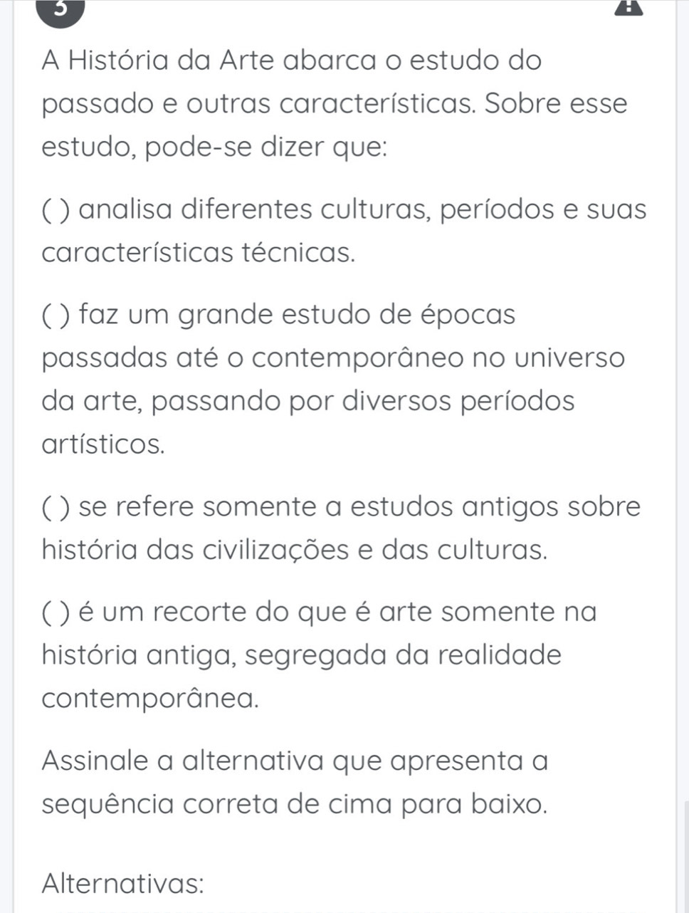 A História da Arte abarca o estudo do
passado e outras características. Sobre esse
estudo, pode-se dizer que:
( ) analisa diferentes culturas, períodos e suas
características técnicas.
( ) faz um grande estudo de épocas
passadas até o contemporâneo no universo
da arte, passando por diversos períodos
artísticos.
( ) se refere somente a estudos antigos sobre
história das civilizações e das culturas.
C ( ) é um recorte do que é arte somente na
história antiga, segregada da realidade
contemporânea.
Assinale a alternativa que apresenta a
sequência correta de cima para baixo.
Alternativas: