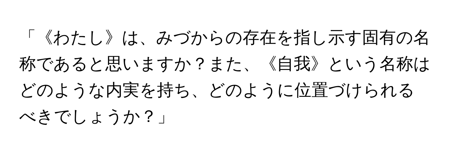 「《わたし》は、みづからの存在を指し示す固有の名称であると思いますか？また、《自我》という名称はどのような内実を持ち、どのように位置づけられるべきでしょうか？」