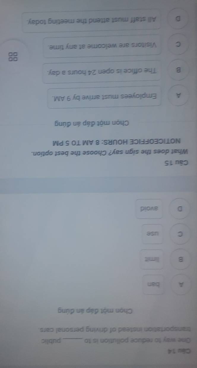 One way to reduce pollution is to _public
transportation instead of driving personal cars.
Chọn một đáp án đúng
A ban
B limit
C use
D avoid
Câu 15
What does the sign say? Choose the best option.
NOTICEOFFICE HOURS: 8 AM TO 5 PM
Chọn một đáp án đúng
A Employees must arrive by 9 AM.
B The office is open 24 hours a day.
C Visitors are welcome at any time.
D All staff must attend the meeting today.