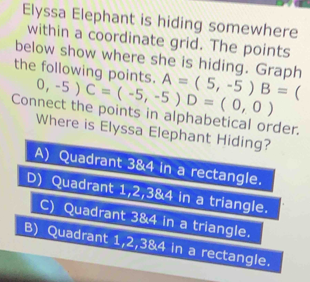 Elyssa Elephant is hiding somewhere
within a coordinate grid. The points
below show where she is hiding. Graph
the following points. A=(5,-5) B= 
0,-5)C=(-5,-5)D=(0,0)
Connect the points in alphabetical order.
Where is Elyssa Elephant Hiding?
A) Quadrant 3 & 4 in a rectangle.
D) Quadrant 1, 2, 3 & 4 in a triangle.
C) Quadrant 3 & 4 in a triangle.
B) Quadrant 1, 2, 3 & 4 in a rectangle.