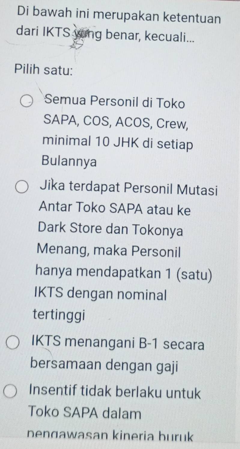 Di bawah ini merupakan ketentuan
dari IKTS yong benar, kecuali...
Pilih satu:
Semua Personil di Toko
SAPA, COS, ACOS, Crew,
minimal 10 JHK di setiap
Bulannya
Jika terdapat Personil Mutasi
Antar Toko SAPA atau ke
Dark Store dan Tokonya
Menang, maka Personil
hanya mendapatkan 1 (satu)
IKTS dengan nominal
tertinggi
IKTS menangani B-1 secara
bersamaan dengan gaji
Insentif tidak berlaku untuk
Toko SAPA dalam
bengawasan kineria buruk