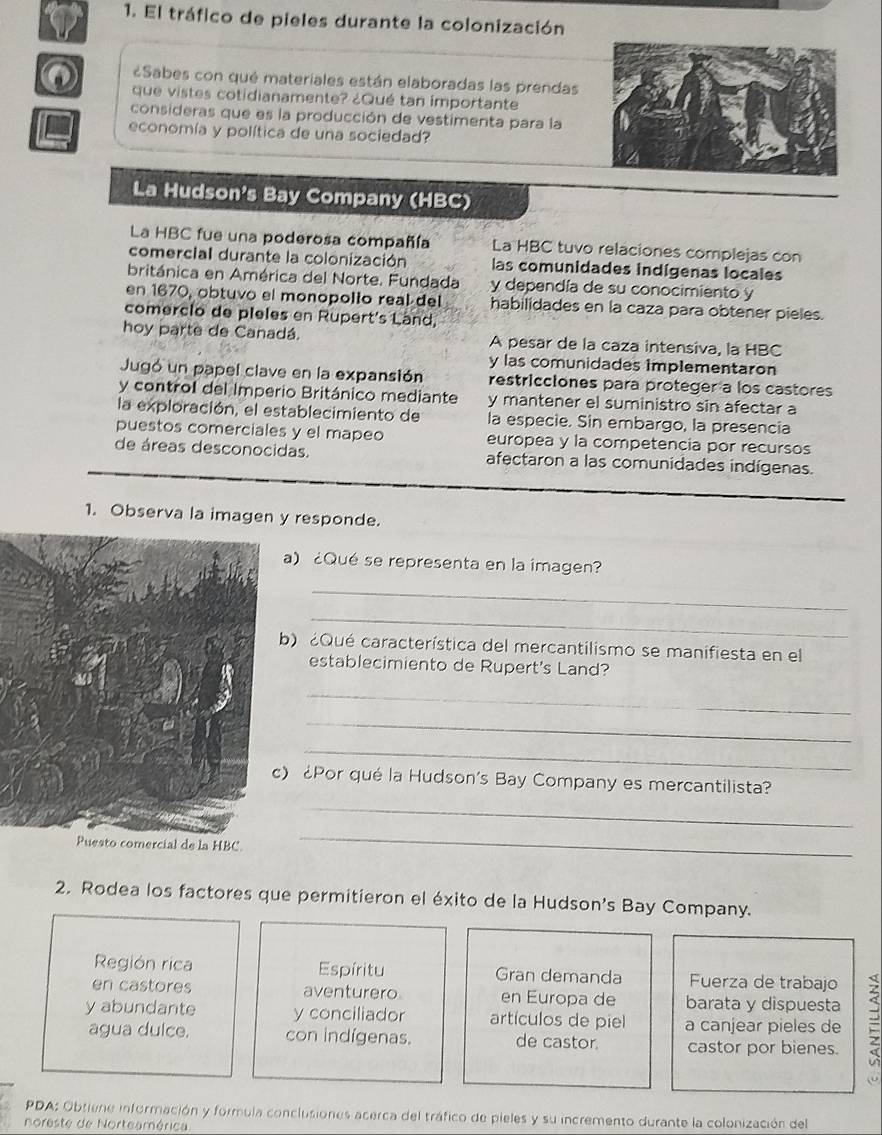 El tráfico de pieles durante la colonización
¿Sabes con qué materiales están elaboradas las prendas
que vistes cotidianamente? ¿Qué tan importante
consideras que es la producción de vestimenta para la
economía y política de una sociedad?
La Hudson's Bay Company (HBC)
La HBC fue una poderosa compañía La HBC tuvo relaciones complejas con
comercial durante la colonización las comunidades indígenas locales
británica en América del Norte. Fundada y dependía de su conocimiento y
en 1670, obtuvo el monopolio real del habilidades en la caza para obtener pieles.
comerclo de pleles en Rupert's Land,
hoy parte de Canadá. A pesar de la caza intensiva, la HBC
y las comunidades Implementaron
Jugó un papel clave en la expansión restricciones para proteger a los castores
y control del Imperio Británico mediante y mantener el suministro sin afectar a
la exploración, el establecimiento de la especie. Sin embargo, la presencia
puestos comerciales y el mapeo europea y la competencia por recursos
de áreas desconocidas. afectaron a las comunidades indígenas.
1. Observa la imagen y responde.
a) ¿Qué se representa en la imagen?
_
_
) ¿Qué característica del mercantilismo se manifiesta en el
establecimiento de Rupert's Land?
_
_
_
) ¿Por qué la Hudson's Bay Company es mercantilista?
_
HBC
_
2. Rodea los factores que permitieron el éxito de la Hudson's Bay Company.
Región rica Espíritu Gran demanda Fuerza de trabajo
en castores aventurero en Europa de barata y dispuesta
y abundante y conciliador artículos de piel a canjear pieles de
agua dulce. con indígenas. de castor. castor por bienes.
PDA: Obtiene información y formula conclusiones acerca del tráfico de pieles y su incremento durante la colonización del
noreste de Norteamérica