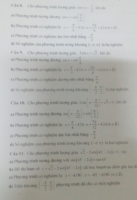 Cho phương trình lượng giác sin x=- 1/2  , khi dó
a) Phương trinh tương đương sin x=sin ( π /6 )
b) Phương trình có nghiệm là: x=- π /6 +k2π .x= 7π /6 +k2π (k∈ Z)
c) Phương trình có nghiệm âm lớn nhật băng - π /3 
d) Số nghiệm của phương trinh trong khoảng (-π ,π ) là ba nghiệm
Câu 9. Cho phương trình lượng giác 2sin x=sqrt(2) , khi đó:
a) Phương trinh tương đương sin x=sin  π /4 
b) Phương trình có nghiệm là: x= π /3 +k2π .x= 3π /4 +k2π (k∈ Z)
c) Phương trinh cô nghiệm dương nhỏ nhật băng  π /4 
d) Số nghiệm của phương trình trong khoảng (- π /2 , π /2 ) la hai nghiệm
Câu 10. Cho phương trình lượng giác 2sin (x- π /12 )+sqrt(3)=0 , khi do
a) Phương trinh tương đương sin (x- π /12 )=sin ( π /3 )
b) Phương trình có nghiệm là: x= π /4 +k2π ,x= 7π /12 +k2π (k∈ Z)
c) Phương trinh có nghiệm âm lớn nhất bằng - π /4 
d) Số nghiệm của phương trình trong khoảng (-π ,π ) là hai nghiệm
Câu 11. Cho phương trình lượng giác sqrt(2)-2sin (45°-2x)=0. vây
a) Phương trình tương đương với sin (45°-2x)=sin 45°
b) Đô thị hàm số y=sqrt(2)-2sin (45°-2x) cất trục hoành tại điểm gộc toa đề
e) Phương trình có nghiệm lài x=-k180:x=-45-k180(k∈ Z)
d) Trên khoang (- π /2 , π /2 ) phương trình đã cho có một nghiệm