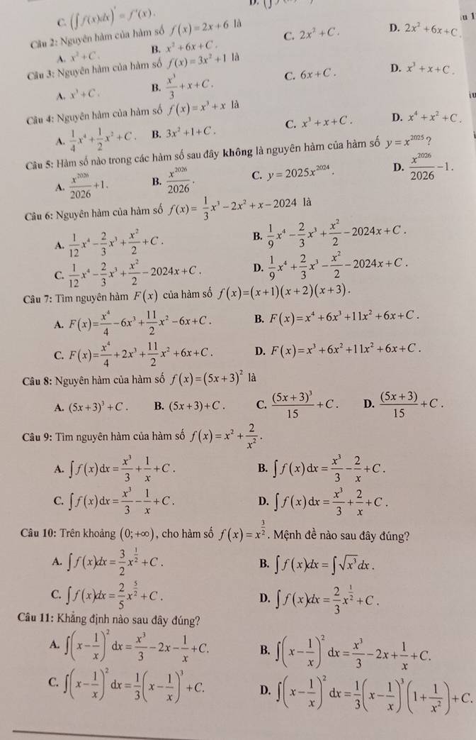 C.
u 1
Cu 2: Nguyên hàm của hàm số (∈t f(x)dx)'=f'(x). f(x)=2x+6 là
D.
A. x^2+C. B. x^2+6x+C. C. 2x^2+C. 2x^2+6x+C.
Câu 3: Nguyên hàm của hàm số f(x)=3x^2+11 A
D.
A. x^3+C. B.  x^3/3 +x+C. C. 6x+C. x^3+x+C.

Câu 4: Nguyên hàm của hàm số f(x)=x^3+x a
A.  1/4 x^4+ 1/2 x^2+C. B. 3x^2+1+C. C. x^3+x+C. D. x^4+x^2+C.
Câu 5: Hàm số nào trong các hàm số sau đây không là nguyên hàm của hàm số y=x^(2025) 9
A.  x^(2026)/2026 +1. B.  x^(2026)/2026 . C. y=2025x^(2024). D.  x^(2026)/2026 -1.
Câu 6: Nguyên hàm của hàm số f(x)= 1/3 x^3-2x^2+x-2024 là
A.  1/12 x^4- 2/3 x^3+ x^2/2 +C.
B.  1/9 x^4- 2/3 x^3+ x^2/2 -2024x+C.
C.  1/12 x^4- 2/3 x^3+ x^2/2 -2024x+C. D.  1/9 x^4+ 2/3 x^3- x^2/2 -2024x+C.
âu 7: Tìm nguyên hàm F(x) của hàm số f(x)=(x+1)(x+2)(x+3).
A. F(x)= x^4/4 -6x^3+ 11/2 x^2-6x+C. B. F(x)=x^4+6x^3+11x^2+6x+C.
C. F(x)= x^4/4 +2x^3+ 11/2 x^2+6x+C. D. F(x)=x^3+6x^2+11x^2+6x+C.
Câu 8: Nguyên hàm của hàm số f(x)=(5x+3)^2 là
A. (5x+3)^3+C. B. (5x+3)+C. C. frac (5x+3)^315+C. D.  ((5x+3))/15 +C.
Câu 9: Tìm nguyên hàm của hàm số f(x)=x^2+ 2/x^2 .
A. ∈t f(x)dx= x^3/3 + 1/x +C. B. ∈t f(x)dx= x^3/3 - 2/x +C.
C. ∈t f(x)dx= x^3/3 - 1/x +C. ∈t f(x)dx= x^3/3 + 2/x +C.
D.
Câu 10: Trên khoảng (0;+∈fty ) , cho hàm số f(x)=x^(frac 3)2. Mệnh đề nào sau đây đúng?
A. ∈t f(x)dx= 3/2 x^(frac 1)2+C. B. ∈t f(x)dx=∈t sqrt(x^3)dx.
C. ∈t f(x)dx= 2/5 x^(frac 5)2+C. D. ∈t f(x)dx= 2/3 x^(frac 1)2+C.
Cầu 11: Khẳng định nào sau đây đúng?
A. ∈t (x- 1/x )^2dx= x^3/3 -2x- 1/x +C. B. ∈t (x- 1/x )^2dx= x^3/3 -2x+ 1/x +C.
C. ∈t (x- 1/x )^2dx= 1/3 (x- 1/x )^3+C. D. ∈t (x- 1/x )^2dx= 1/3 (x- 1/x )^3(1+ 1/x^2 )+C.