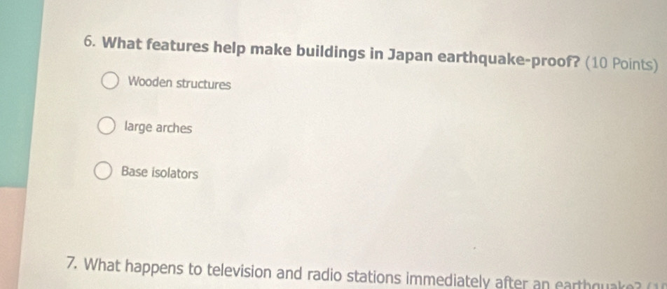 What features help make buildings in Japan earthquake-proof? (10 Points)
Wooden structures
large arches
Base isolators
7. What happens to television and radio stations immediately after an earthquake? (1