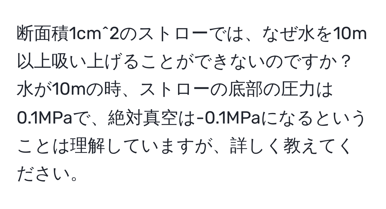 断面積1cm^2のストローでは、なぜ水を10m以上吸い上げることができないのですか？水が10mの時、ストローの底部の圧力は0.1MPaで、絶対真空は-0.1MPaになるということは理解していますが、詳しく教えてください。