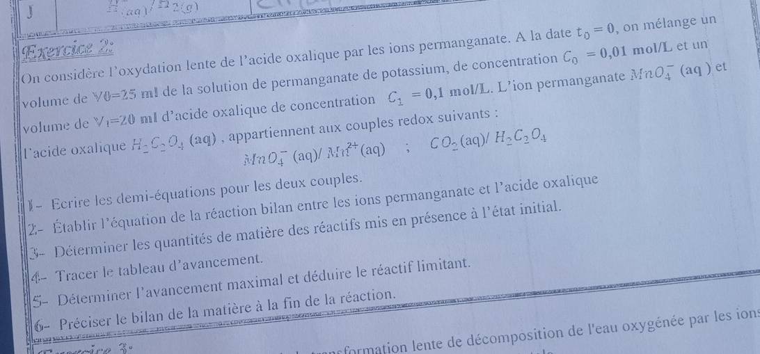 2(g)

Exercice 2: 
m ol/L et un 
On considère loxydation lente de l’acide oxalique par les ions permanganate. A la date t_0=0 , on mélange un 
volume de Y0=25 m! de la solution de permanganate de potassium, de concentration C_0=0,01
volume de V_1=20 ml d'acide oxalique de concentration C_1=0,1mol/L L. L’ion permanganate
MnO_4^(-(aq) et 
Facide oxalique H_2)C_2O_4(aq) , appartiennent aux couples redox suivants :
MnO_4^(-(aq)/Mn^2+)(aq); CO_2(aq)/H_2C_2O_4
)- Ecrire les demi-équations pour les deux couples. 
2- Établir l'équation de la réaction bilan entre les ions permanganate et l'acide oxalique 
3- Déterminer les quantités de matière des réactifs mis en présence à l'état initial. 
4- Tracer le tableau d'avancement. 
5- Déterminer l'avancement maximal et déduire le réactif limitant. 
6- Préciser le bilan de la matière à la fin de la réaction. 
3 
p formation lente de décomposition de l'eau oxygénée par les ions